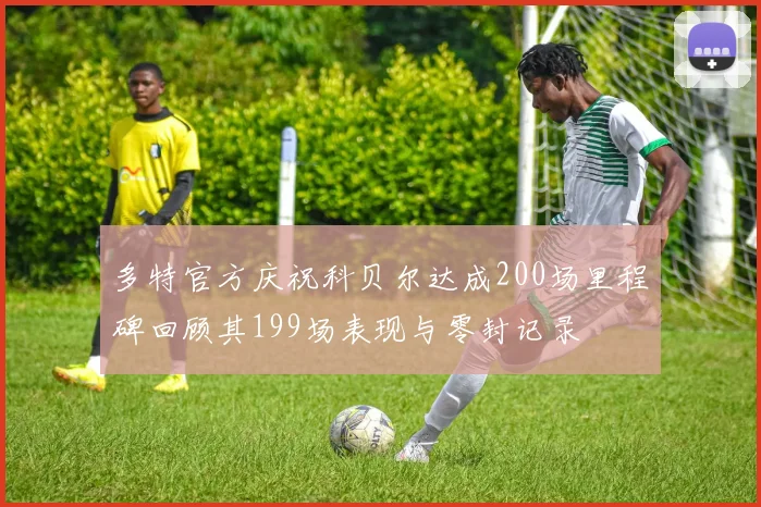 多特官方庆祝科贝尔达成200场里程碑回顾其199场表现与零封记录