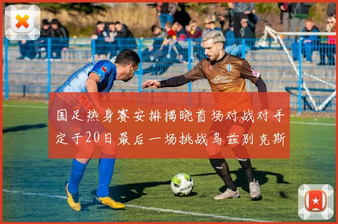 国足热身赛安排揭晓首场对战对手定于20日最后一场挑战乌兹别克斯坦