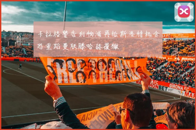 卡拉格警告利物浦再给斯洛特机会恐重蹈曼联滕哈赫覆辙