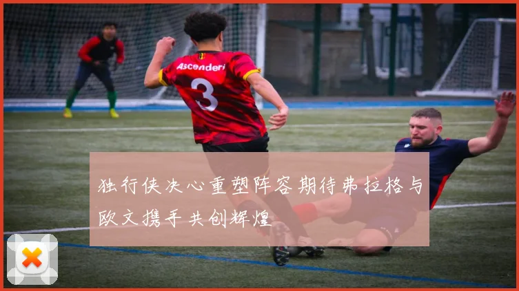 独行侠决心重塑阵容期待弗拉格与欧文携手共创辉煌