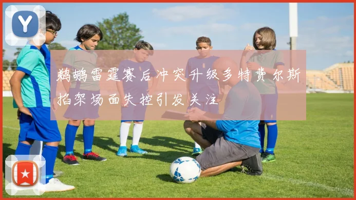 鹈鹕雷霆赛后冲突升级多特费尔斯掐架场面失控引发关注