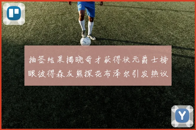 抽签结果揭晓奇才获得状元爵士榜眼彼得森灰熊探花布泽尔引发热议