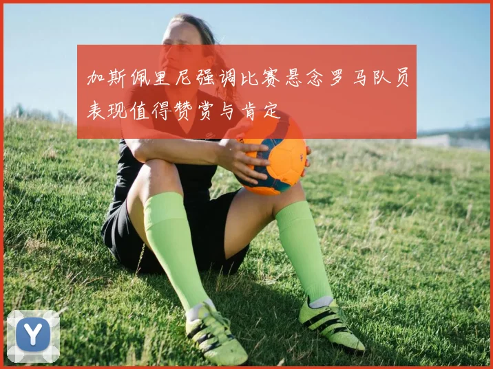 加斯佩里尼强调比赛悬念罗马队员表现值得赞赏与肯定