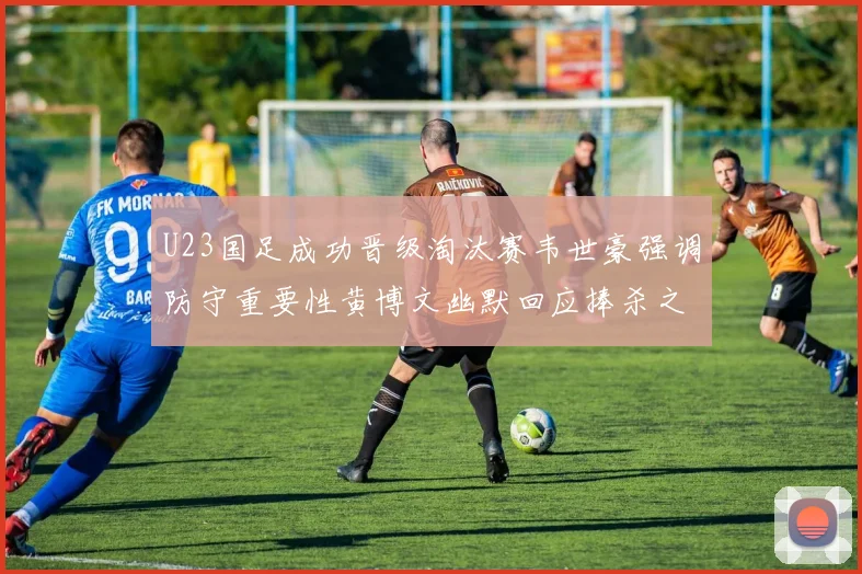 U23国足成功晋级淘汰赛韦世豪强调防守重要性黄博文幽默回应捧杀之说
