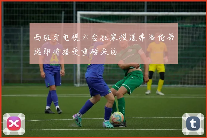 西班牙电视六台独家报道弗洛伦蒂诺即将接受重磅采访