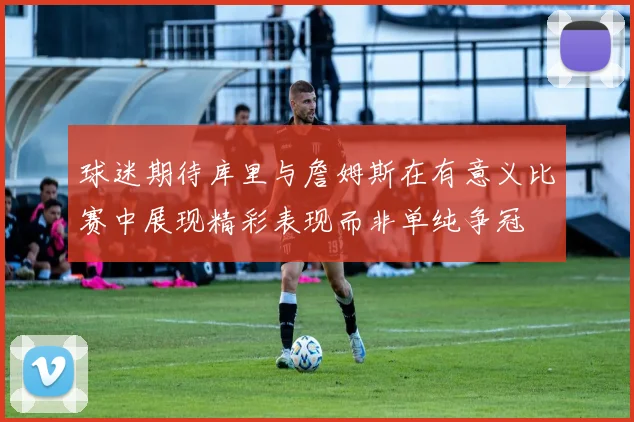 球迷期待库里与詹姆斯在有意义比赛中展现精彩表现而非单纯争冠