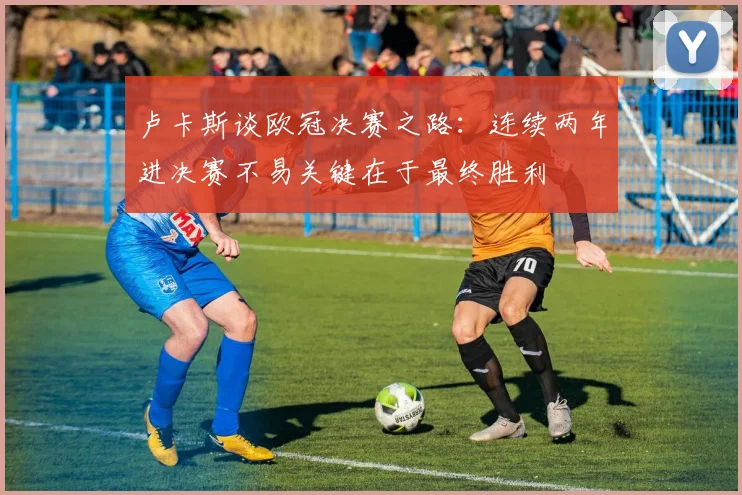 卢卡斯谈欧冠决赛之路：连续两年进决赛不易关键在于最终胜利