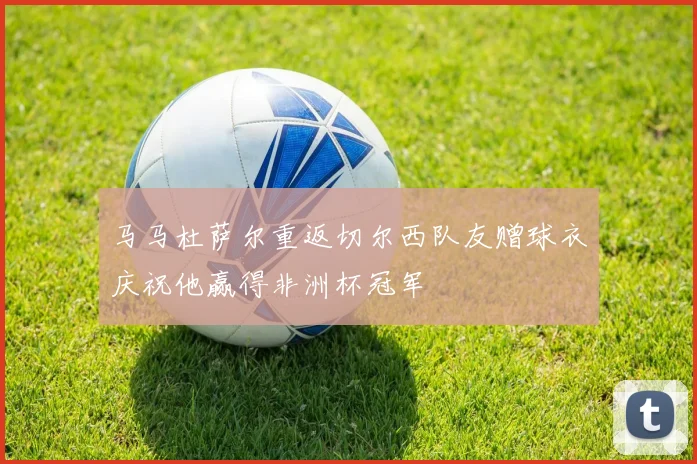 马马杜萨尔重返切尔西队友赠球衣庆祝他赢得非洲杯冠军