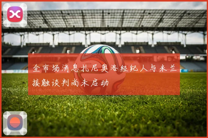 全市场消息扎尼奥洛经纪人与米兰接触谈判尚未启动