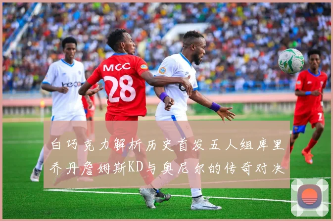 白巧克力解析历史首发五人组库里乔丹詹姆斯KD与奥尼尔的传奇对决与影响